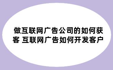 做互联网广告公司的如何获客 互联网广告如何开发客户